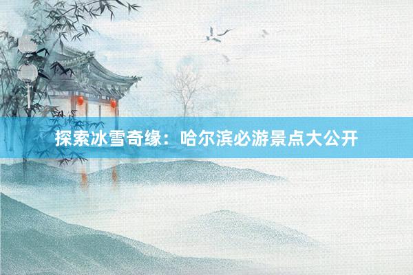 探索冰雪奇缘：哈尔滨必游景点大公开